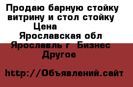 Продаю барную стойку, витрину и стол-стойку › Цена ­ 25 000 - Ярославская обл., Ярославль г. Бизнес » Другое   